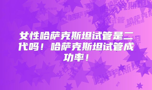 女性哈萨克斯坦试管是二代吗！哈萨克斯坦试管成功率！