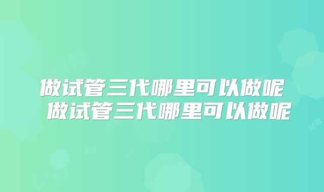 做试管三代哪里可以做呢 做试管三代哪里可以做呢