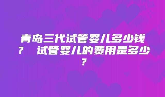 青岛三代试管婴儿多少钱？ 试管婴儿的费用是多少？
