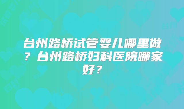 台州路桥试管婴儿哪里做？台州路桥妇科医院哪家好？
