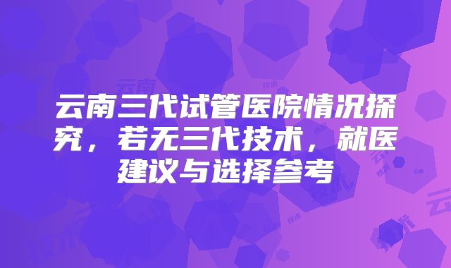 云南三代试管医院情况探究,若无三代技术,就医建议与选择参考