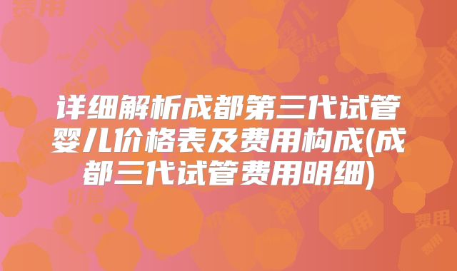 详细解析成都第三代试管婴儿价格表及费用构成(成都三代试管费用明细)