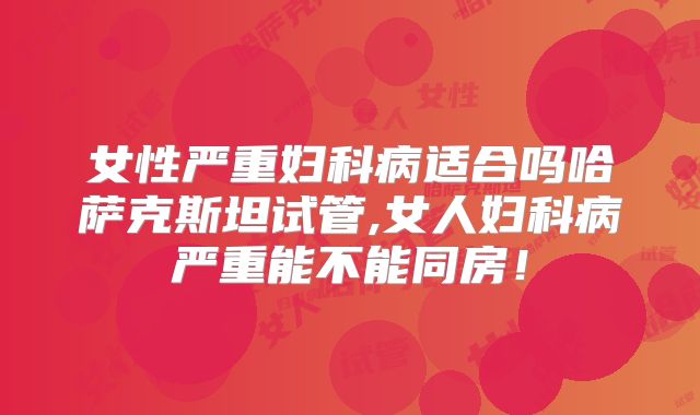 女性严重妇科病适合吗哈萨克斯坦试管,女人妇科病严重能不能同房！