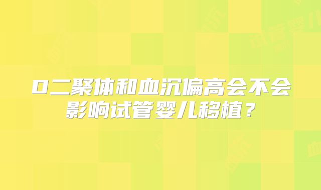 D二聚体和血沉偏高会不会影响试管婴儿移植？