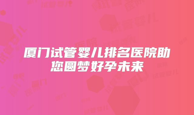 厦门试管婴儿排名医院助您圆梦好孕未来