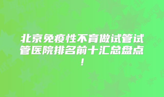 北京免疫性不育做试管试管医院排名前十汇总盘点!