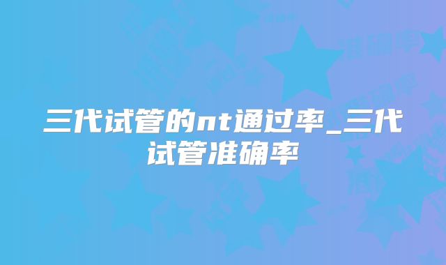 三代试管的nt通过率_三代试管准确率