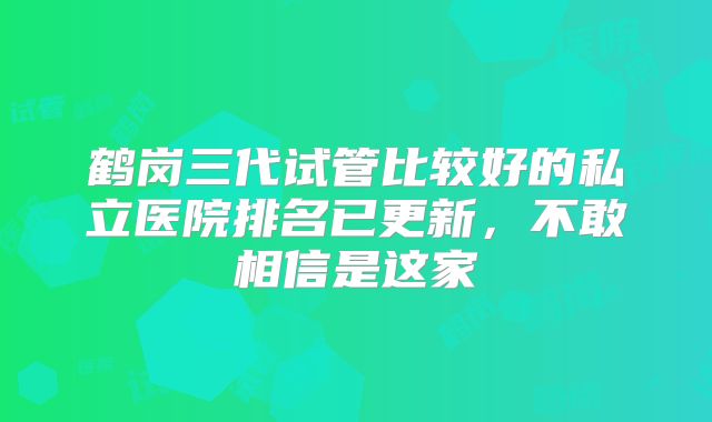 鹤岗三代试管比较好的私立医院排名已更新,不敢相信是这家