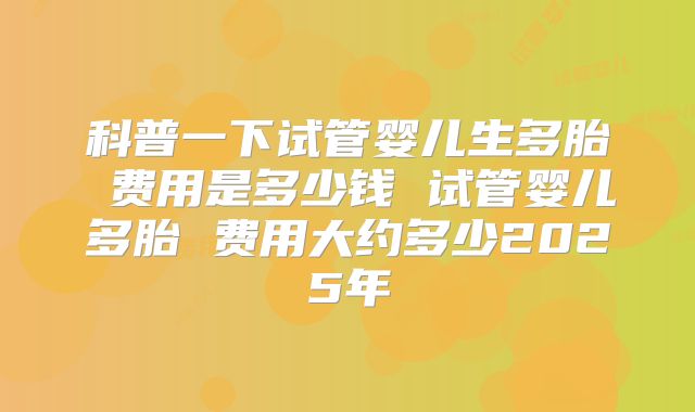 科普一下试管婴儿生多胎 费用是多少钱 试管婴儿多胎 费用大约多少2025年