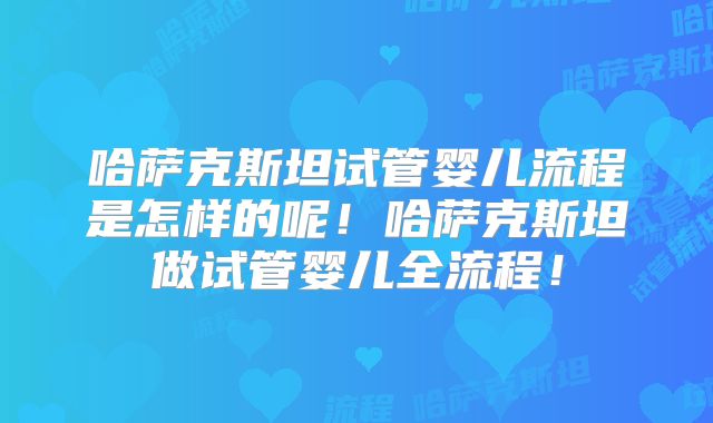 哈萨克斯坦试管婴儿流程是怎样的呢！哈萨克斯坦做试管婴儿全流程！