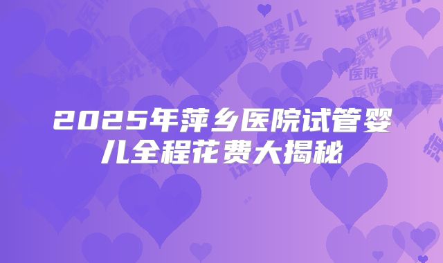 2025年萍乡医院试管婴儿全程花费大揭秘