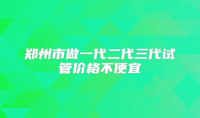 郑州市做一代二代三代试管价格不便宜