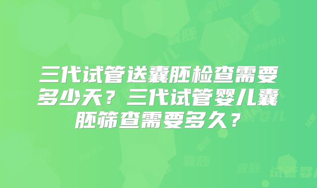 三代试管送囊胚检查需要多少天？三代试管婴儿囊胚筛查需要多久？