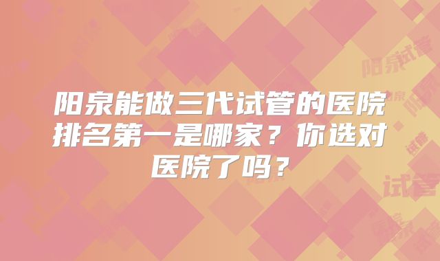 阳泉能做三代试管的医院排名第一是哪家?你选对医院了吗?