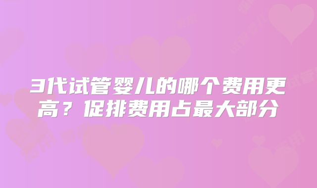 3代试管婴儿的哪个费用更高?促排费用占最大部分