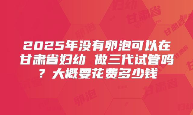 2025年没有卵泡可以在甘肃省妇幼 做三代试管吗？大概要花费多少钱