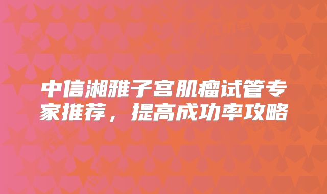 中信湘雅子宫肌瘤试管专家推荐，提高成功率攻略