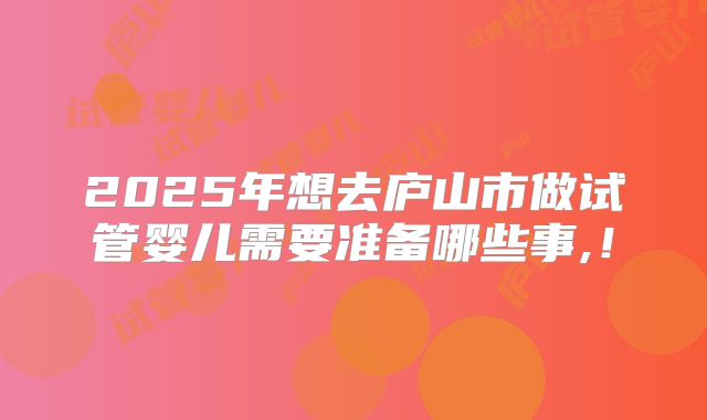 2025年想去庐山市做试管婴儿需要准备哪些事,!