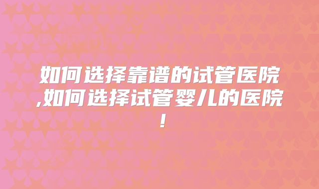 如何选择靠谱的试管医院,如何选择试管婴儿的医院!