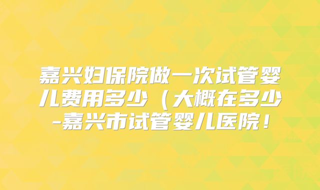 嘉兴妇保院做一次试管婴儿费用多少(大概在多少-嘉兴市试管婴儿医院!