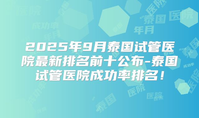 2025年9月泰国试管医院最新排名前十公布-泰国试管医院成功率排名！
