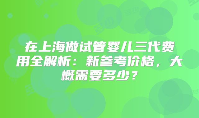 在上海做试管婴儿三代费用全解析：新参考价格，大概需要多少？