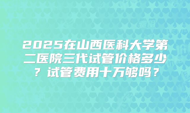 2025在山西医科大学第二医院三代试管价格多少?试管费用十万够吗?