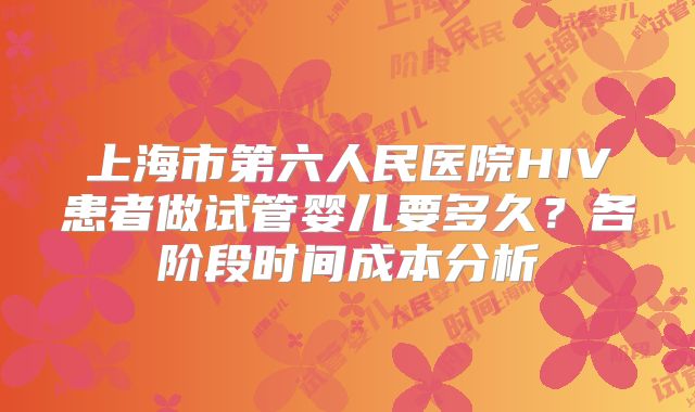 上海市第六人民医院HIV患者做试管婴儿要多久？各阶段时间成本分析