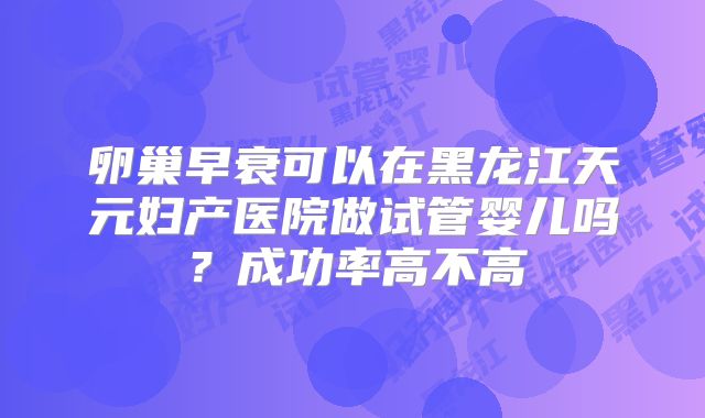 卵巢早衰可以在黑龙江天元妇产医院做试管婴儿吗？成功率高不高