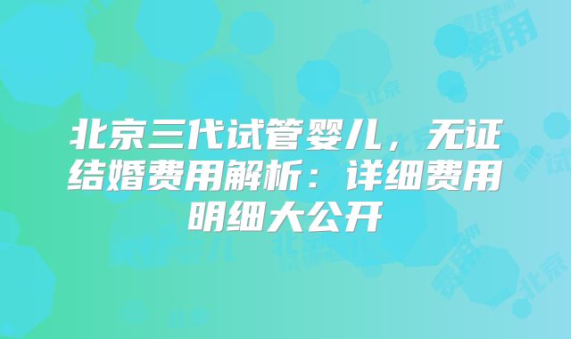 北京三代试管婴儿，无证结婚费用解析：详细费用明细大公开