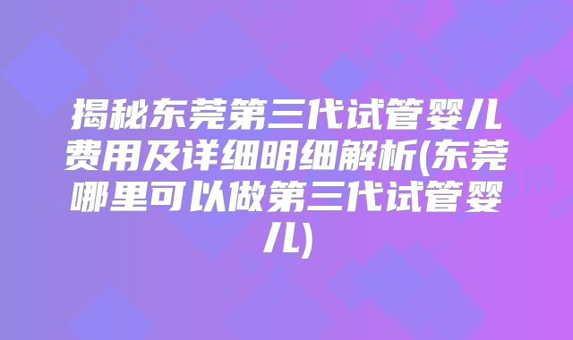 揭秘东莞第三代试管婴儿费用及详细明细解析(东莞哪里可以做第三代试管婴儿)