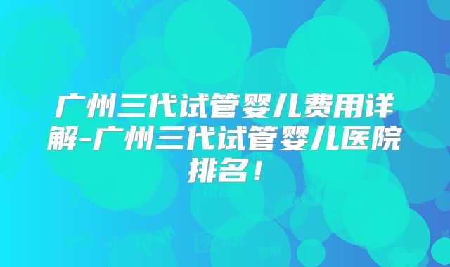 广州三代试管婴儿费用详解-广州三代试管婴儿医院排名!