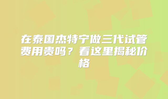 在泰国杰特宁做三代试管费用贵吗？看这里揭秘价格