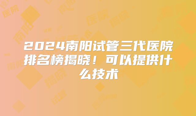 2024南阳试管三代医院排名榜揭晓!可以提供什么技术