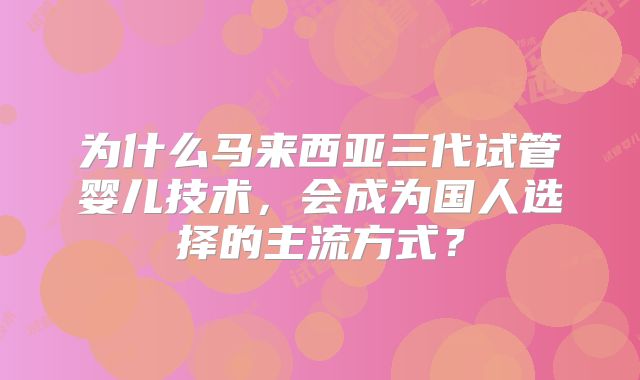 为什么马来西亚三代试管婴儿技术，会成为国人选择的主流方式？