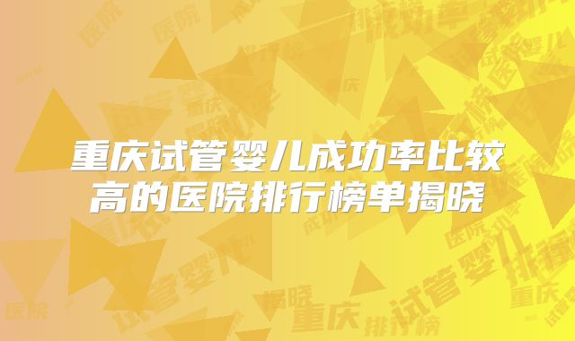 重庆试管婴儿成功率比较高的医院排行榜单揭晓