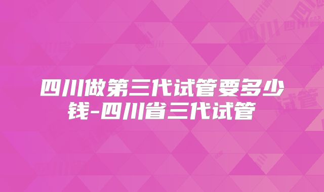 四川做第三代试管要多少钱-四川省三代试管
