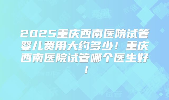 2025重庆西南医院试管婴儿费用大约多少！重庆西南医院试管哪个医生好！