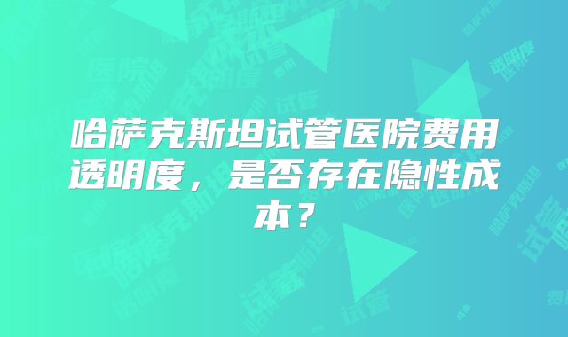 哈萨克斯坦试管医院费用透明度，是否存在隐性成本？