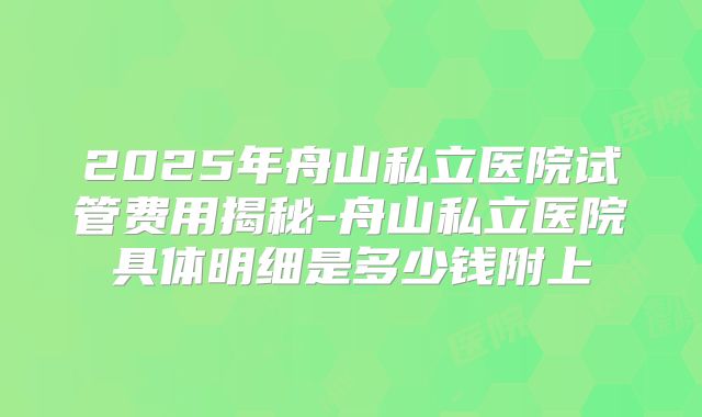 2025年舟山私立医院试管费用揭秘-舟山私立医院具体明细是多少钱附上