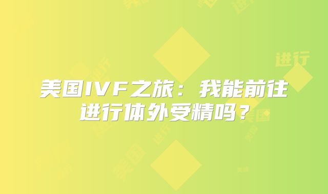 美国IVF之旅:我能前往进行体外受精吗?