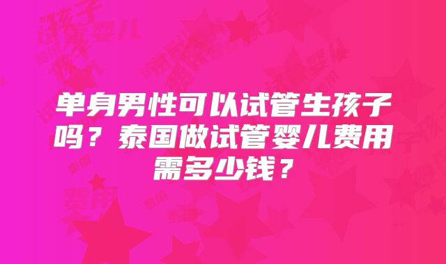 单身男性可以试管生孩子吗?泰国做试管婴儿费用需多少钱?