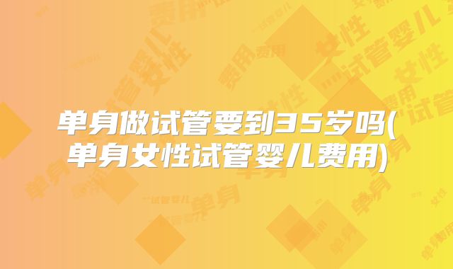 单身做试管要到35岁吗(单身女性试管婴儿费用)
