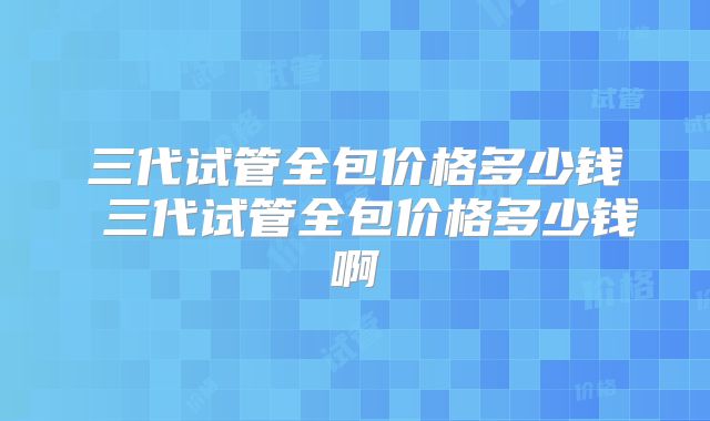 三代试管全包价格多少钱 三代试管全包价格多少钱啊