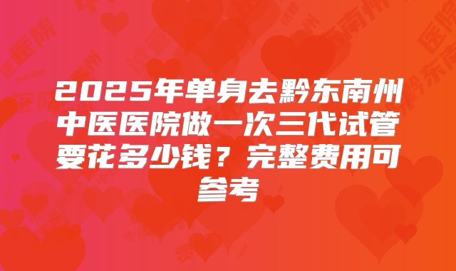 2025年单身去黔东南州中医医院做一次三代试管要花多少钱?完整费用可参考