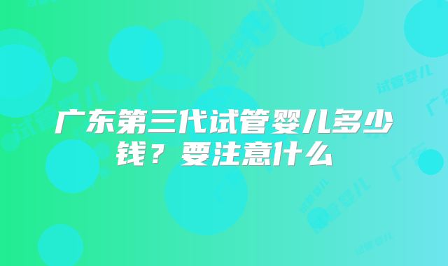 广东第三代试管婴儿多少钱？要注意什么