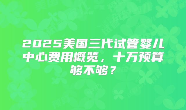 2025美国三代试管婴儿中心费用概览，十万预算够不够？