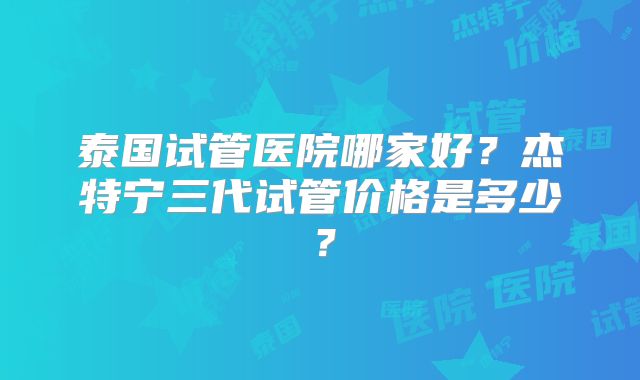 泰国试管医院哪家好?杰特宁三代试管价格是多少?