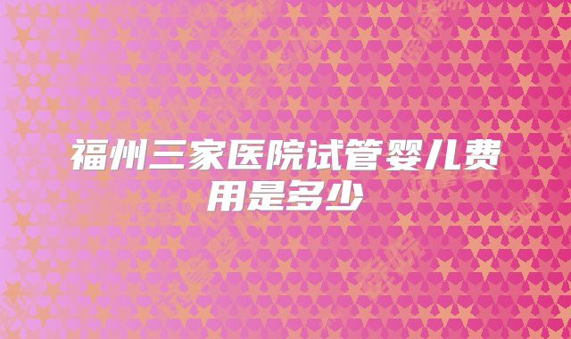 福州三家医院试管婴儿费用是多少