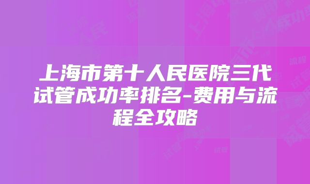 上海市第十人民医院三代试管成功率排名-费用与流程全攻略